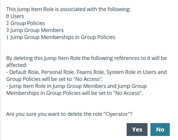 This Jump Item Role is associated with the following: 8 Users, 2 Group Policies, 3 Jump Group Members, 1 Jump Group Memberships in Group Policies. By deleting this Jump Item Role the following references to it will be affected: - Default Role, Personal Role, Teams Role, System Role in Users and Group Policies will be set to "No Access". - Jump Item Role in Jump Group Members and Jump Group Memberships in Group Policies will be set to "No Access". Are you sure you want to delete the role "Operator"? Yes/No