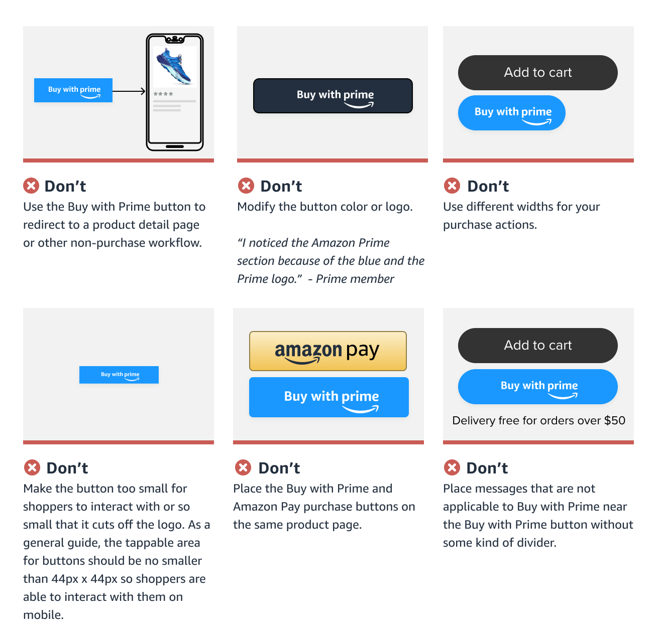 Examples of what not to do with the Buy with Prime button, including linking it to anything that is not a Buy with Prime purchase workflow modifying the button color or logo, using a different width for the button vs. your other purchase buttons, making the button smaller than 44px, placing it next to Amazon Pay buttons or placing messages not applicable to Buy with Prime next to the button (eg. delivery free for orders over $50).