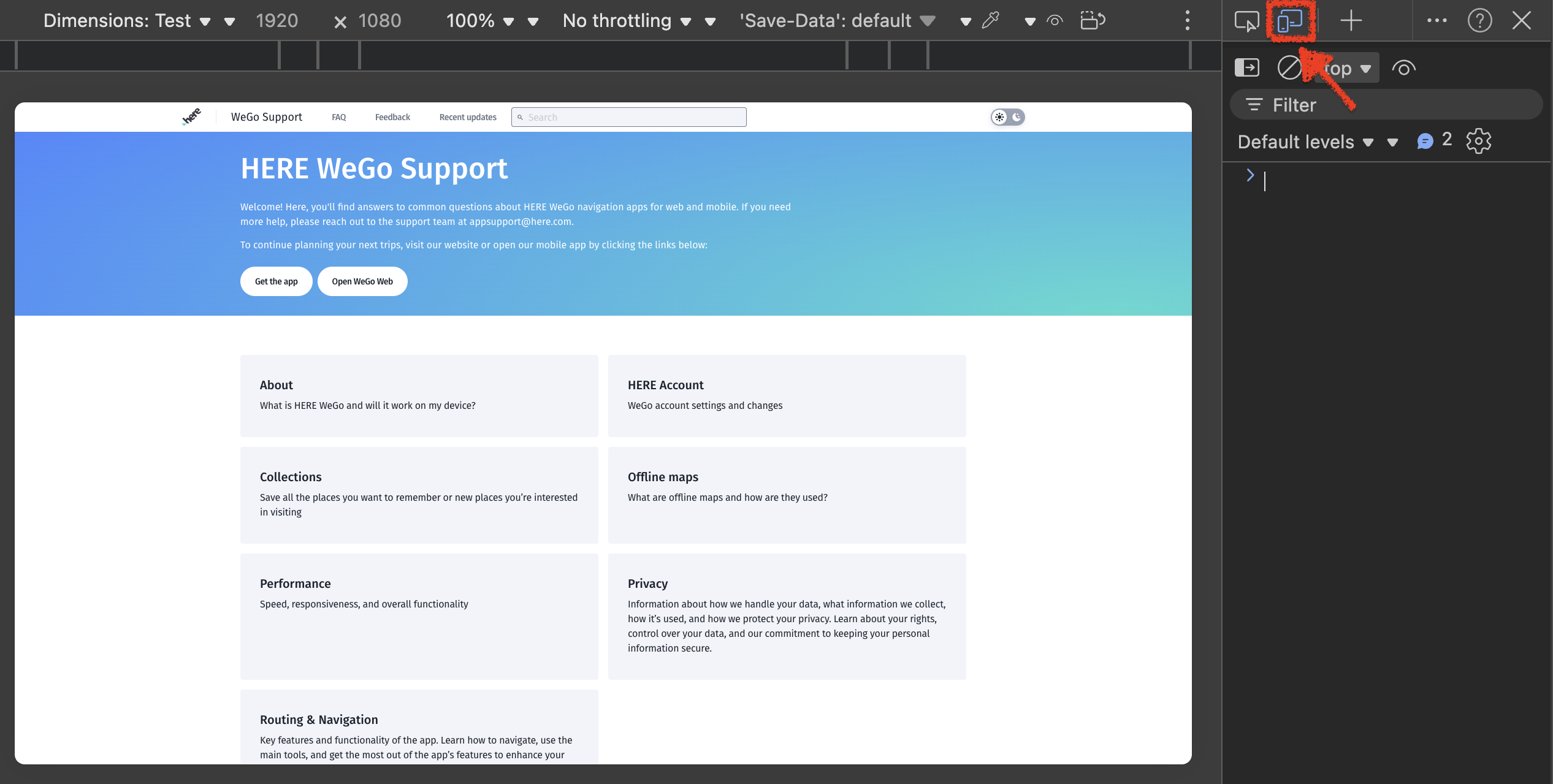 ... Dimensions: Test v v 1920 × 1080 100% \ \ No throttling v v 'Save-Data': default -A ... ? X top v O = Filter hore WeGo Support FAQ Feedback Recent updates Search Default levels v v 9 2 50} HERE WeGo Support ~ Welcome! Here, you'll find answers to common questions about HERE WeGo navigation apps for web and mobile. If you need more help, please reach out to the support team at appsupport@here.com. To continue planning your next trips, visit our website or open our mobile app by clicking the links below: Get the app Open WeGo Web About HERE Account What is HERE WeGo and will it work on my device? WeGo account settings and changes Collections Offline maps Save all the places you want to remember or new places you're interested What are offline maps and how are they used? in visiting Performance Privacy Speed, responsiveness, and overall functionality Information about how we handle your data, what information we collect, how it's used, and how we protect your privacy. Learn about your rights, control over your data, and our commitment to keeping your personal information secure. Routing & Navigation Key features and functionality of the app. Learn how to navigate, use the main tools, and get the most out of the app's features to enhance your