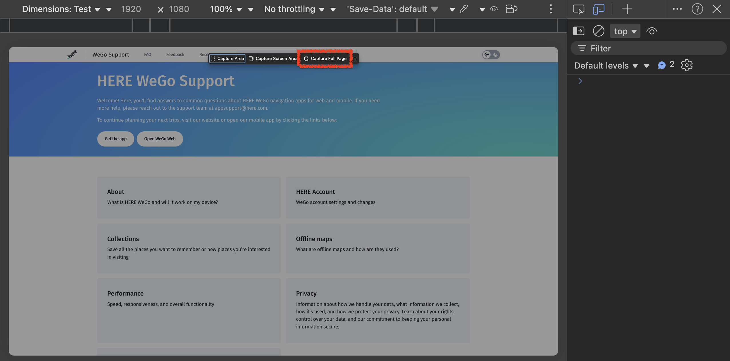 No throttling \ \ 'Save-Data': default v ? X ... Dimensions: Test v v 1920 × 1080 100% v v LA! ... top = Filter WeGo Support hore FAQ Feedback Rece 1 Capture Area Capture Screen Area Capture Full Page Default levels v v A 2 503 HERE WeGo Support > Welcome! Here, you'll find answers to common questions about HERE WeGo navigation apps for web and mobile. If you need more help, please reach out to the support team at appsupport@here.com. To continue planning your next trips, visit our website or open our mobile app by clicking the links below: Get the app Open WeGo Web About HERE Account What is HERE WeGo and will it work on my device? WeGo account settings and changes Collections Offline maps Save all the places you want to remember or new places you're interested What are offline maps and how are they used? in visiting Performance Privacy Speed, responsiveness, and overall functionality Information about how we handle your data, what information we collect, how it's used, and how we protect your privacy. Learn about your rights, control over your data, and our commitment to keeping your personal information secure.